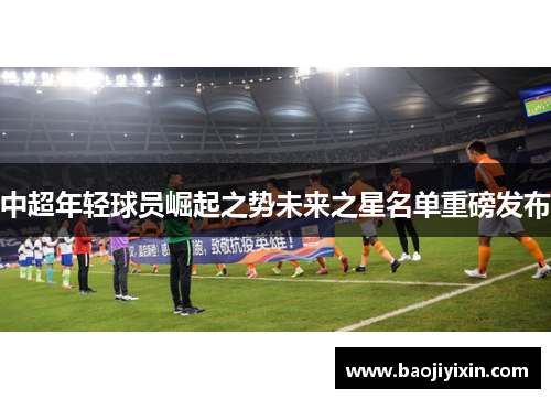 中超年轻球员崛起之势未来之星名单重磅发布