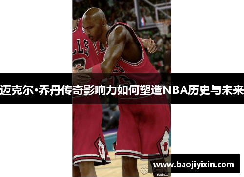 迈克尔·乔丹传奇影响力如何塑造NBA历史与未来