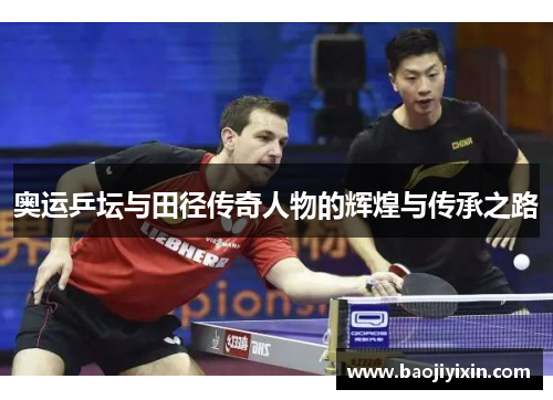 奥运乒坛与田径传奇人物的辉煌与传承之路