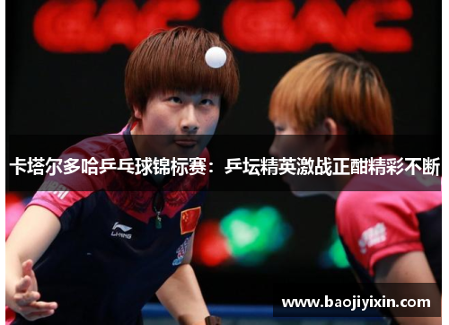 卡塔尔多哈乒乓球锦标赛：乒坛精英激战正酣精彩不断