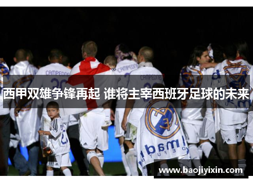 西甲双雄争锋再起 谁将主宰西班牙足球的未来