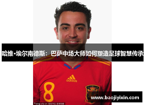 哈维·埃尔南德斯:巴萨中场大师如何塑造足球智慧传承 哈维·埃尔南德斯:巴萨中场大师如何塑造足球智慧传承