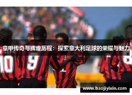 意甲传奇与辉煌历程：探索意大利足球的荣耀与魅力