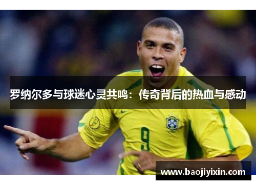罗纳尔多与球迷心灵共鸣：传奇背后的热血与感动