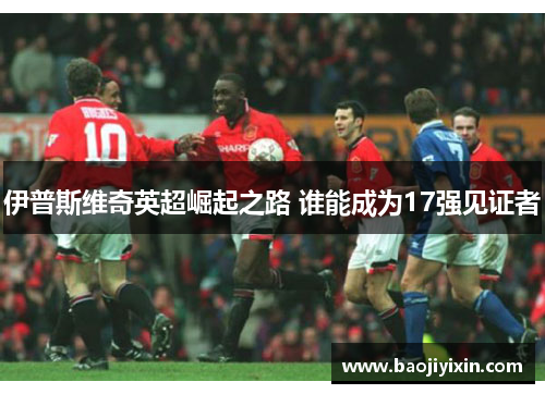 伊普斯维奇英超崛起之路 谁能成为17强见证者